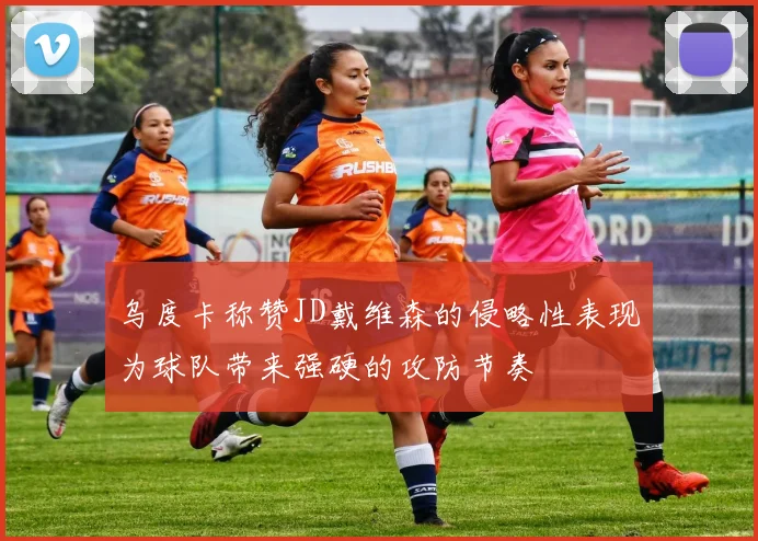 乌度卡称赞JD戴维森的侵略性表现为球队带来强硬的攻防节奏