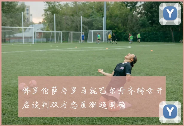 佛罗伦萨与罗马就巴尔丹齐转会开启谈判双方态度渐趋明确