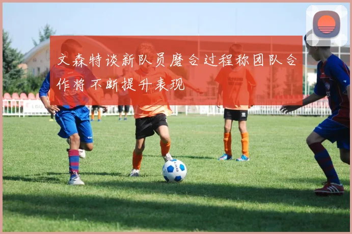 文森特谈新队员磨合过程称团队合作将不断提升表现