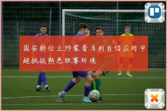 国安新任主帅蒙哥马利自信应对中超挑战熟悉联赛环境