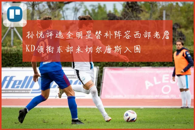 孙悦评选全明星替补阵容西部老詹KD领衔东部米切尔唐斯入围