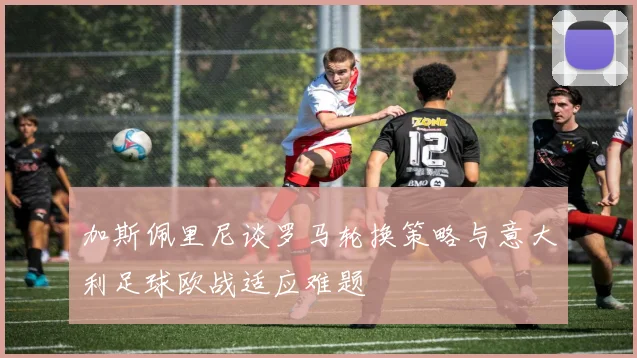 加斯佩里尼谈罗马轮换策略与意大利足球欧战适应难题