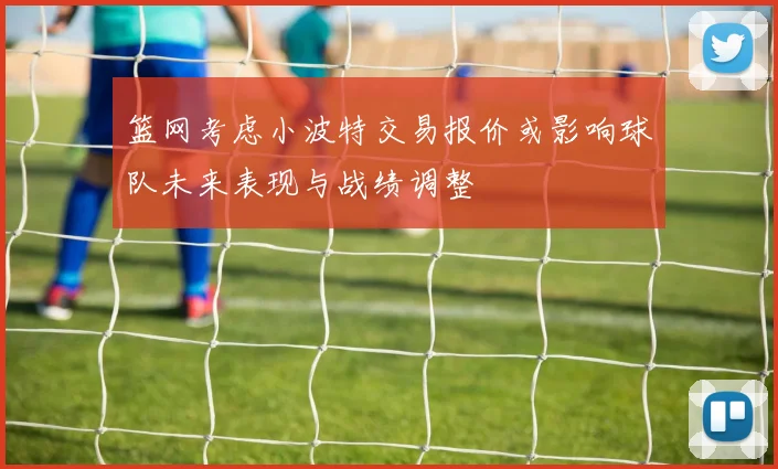 篮网考虑小波特交易报价或影响球队未来表现与战绩调整