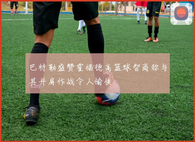 巴特勒盛赞霍福德高篮球智商称与其并肩作战令人愉快