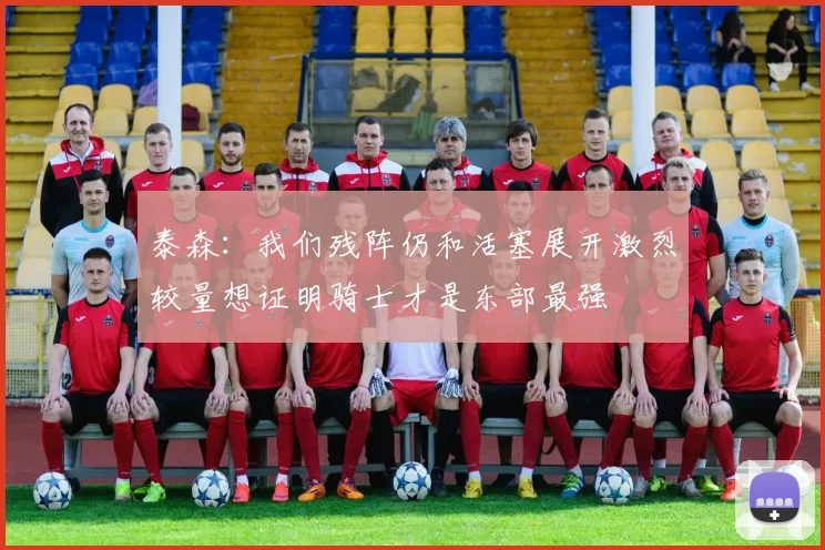泰森：我们残阵仍和活塞展开激烈较量想证明骑士才是东部最强