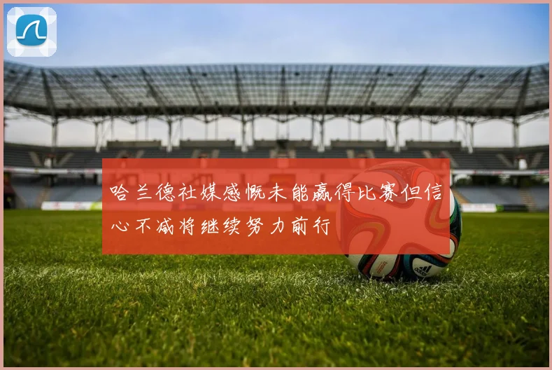 哈兰德社媒感慨未能赢得比赛但信心不减将继续努力前行