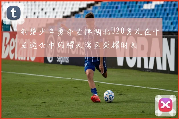 荆楚少年勇夺金牌湖北U20男足在十五运会中闪耀大湾区荣耀时刻