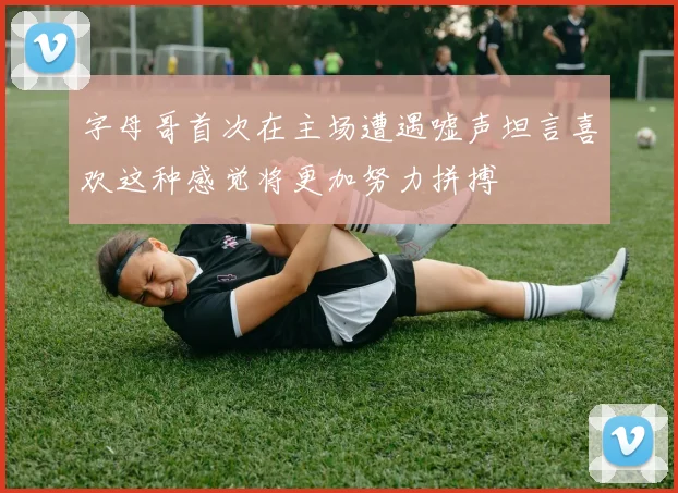 字母哥首次在主场遭遇嘘声坦言喜欢这种感觉将更加努力拼搏