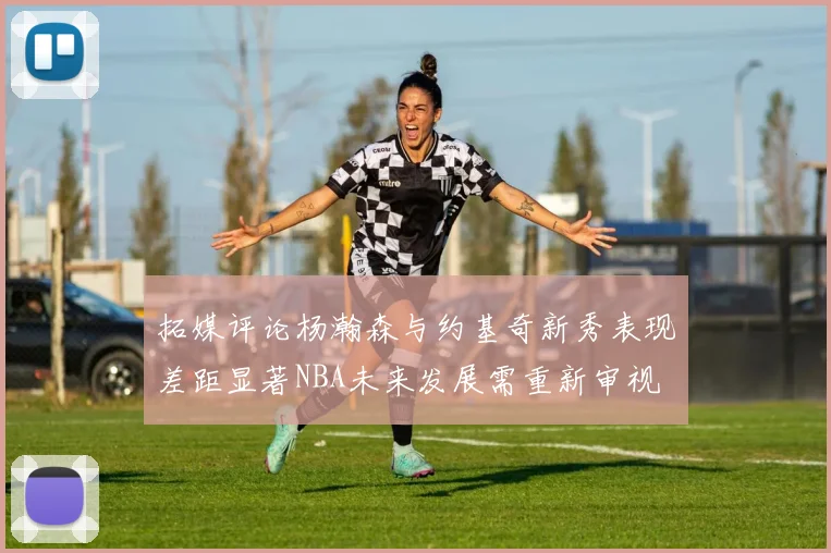 拓媒评论杨瀚森与约基奇新秀表现差距显著NBA未来发展需重新审视