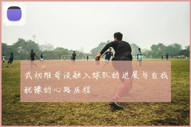 武切维奇谈融入球队的进展与自我犹豫的心路历程