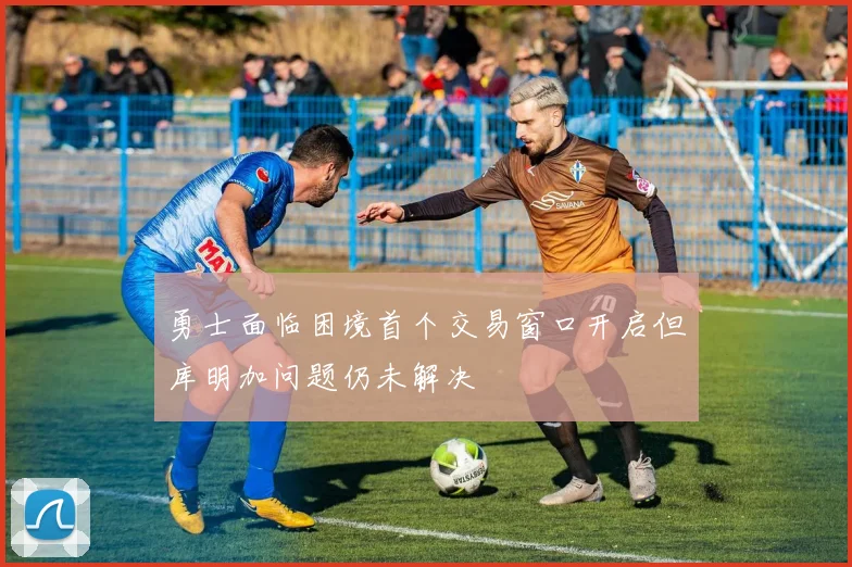 勇士面临困境首个交易窗口开启但库明加问题仍未解决